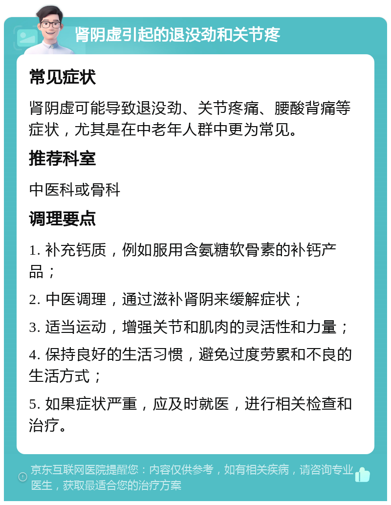 肾阴虚引起的退没劲和关节疼 常见症状 肾阴虚可能导致退没劲、关节疼痛、腰酸背痛等症状，尤其是在中老年人群中更为常见。 推荐科室 中医科或骨科 调理要点 1. 补充钙质，例如服用含氨糖软骨素的补钙产品； 2. 中医调理，通过滋补肾阴来缓解症状； 3. 适当运动，增强关节和肌肉的灵活性和力量； 4. 保持良好的生活习惯，避免过度劳累和不良的生活方式； 5. 如果症状严重，应及时就医，进行相关检查和治疗。