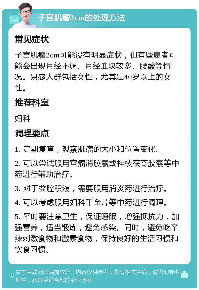 子宫肌瘤2cm的处理方法 常见症状 子宫肌瘤2cm可能没有明显症状，但有些患者可能会出现月经不调、月经血块较多、腰酸等情况。易感人群包括女性，尤其是40岁以上的女性。 推荐科室 妇科 调理要点 1. 定期复查，观察肌瘤的大小和位置变化。 2. 可以尝试服用宫瘤消胶囊或桂枝茯苓胶囊等中药进行辅助治疗。 3. 对于盆腔积液，需要服用消炎药进行治疗。 4. 可以考虑服用妇科千金片等中药进行调理。 5. 平时要注意卫生，保证睡眠，增强抵抗力，加强营养，适当锻炼，避免感染。同时，避免吃辛辣刺激食物和激素食物，保持良好的生活习惯和饮食习惯。