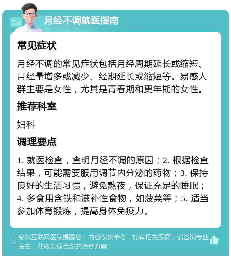 月经不调就医指南 常见症状 月经不调的常见症状包括月经周期延长或缩短、月经量增多或减少、经期延长或缩短等。易感人群主要是女性，尤其是青春期和更年期的女性。 推荐科室 妇科 调理要点 1. 就医检查，查明月经不调的原因；2. 根据检查结果，可能需要服用调节内分泌的药物；3. 保持良好的生活习惯，避免熬夜，保证充足的睡眠；4. 多食用含铁和滋补性食物，如菠菜等；5. 适当参加体育锻炼，提高身体免疫力。