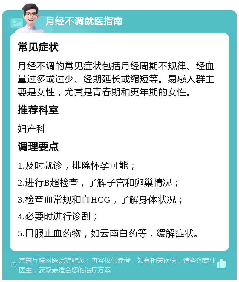 月经不调就医指南 常见症状 月经不调的常见症状包括月经周期不规律、经血量过多或过少、经期延长或缩短等。易感人群主要是女性，尤其是青春期和更年期的女性。 推荐科室 妇产科 调理要点 1.及时就诊，排除怀孕可能； 2.进行B超检查，了解子宫和卵巢情况； 3.检查血常规和血HCG，了解身体状况； 4.必要时进行诊刮； 5.口服止血药物，如云南白药等，缓解症状。