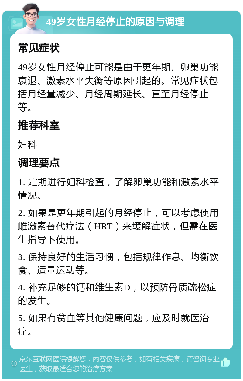 49岁女性月经停止的原因与调理 常见症状 49岁女性月经停止可能是由于更年期、卵巢功能衰退、激素水平失衡等原因引起的。常见症状包括月经量减少、月经周期延长、直至月经停止等。 推荐科室 妇科 调理要点 1. 定期进行妇科检查，了解卵巢功能和激素水平情况。 2. 如果是更年期引起的月经停止，可以考虑使用雌激素替代疗法（HRT）来缓解症状，但需在医生指导下使用。 3. 保持良好的生活习惯，包括规律作息、均衡饮食、适量运动等。 4. 补充足够的钙和维生素D，以预防骨质疏松症的发生。 5. 如果有贫血等其他健康问题，应及时就医治疗。