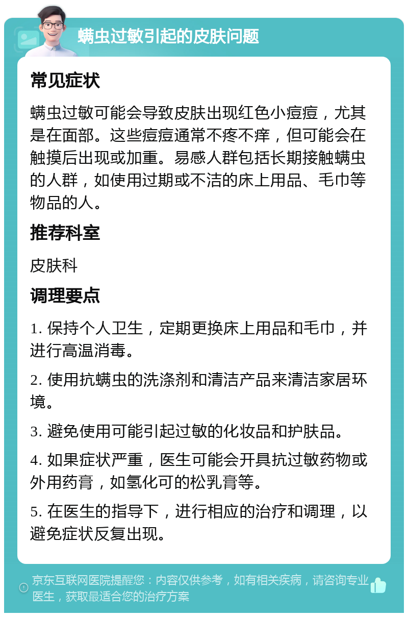 螨虫过敏引起的皮肤问题 常见症状 螨虫过敏可能会导致皮肤出现红色小痘痘，尤其是在面部。这些痘痘通常不疼不痒，但可能会在触摸后出现或加重。易感人群包括长期接触螨虫的人群，如使用过期或不洁的床上用品、毛巾等物品的人。 推荐科室 皮肤科 调理要点 1. 保持个人卫生，定期更换床上用品和毛巾，并进行高温消毒。 2. 使用抗螨虫的洗涤剂和清洁产品来清洁家居环境。 3. 避免使用可能引起过敏的化妆品和护肤品。 4. 如果症状严重，医生可能会开具抗过敏药物或外用药膏，如氢化可的松乳膏等。 5. 在医生的指导下，进行相应的治疗和调理，以避免症状反复出现。