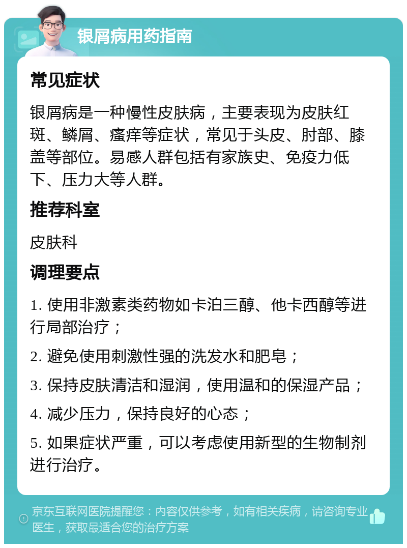 银屑病用药指南 常见症状 银屑病是一种慢性皮肤病，主要表现为皮肤红斑、鳞屑、瘙痒等症状，常见于头皮、肘部、膝盖等部位。易感人群包括有家族史、免疫力低下、压力大等人群。 推荐科室 皮肤科 调理要点 1. 使用非激素类药物如卡泊三醇、他卡西醇等进行局部治疗； 2. 避免使用刺激性强的洗发水和肥皂； 3. 保持皮肤清洁和湿润，使用温和的保湿产品； 4. 减少压力，保持良好的心态； 5. 如果症状严重，可以考虑使用新型的生物制剂进行治疗。