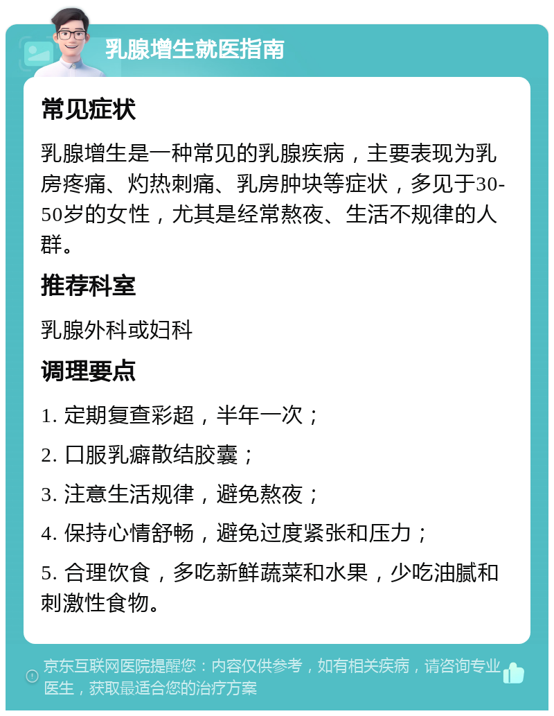 乳腺增生就医指南 常见症状 乳腺增生是一种常见的乳腺疾病，主要表现为乳房疼痛、灼热刺痛、乳房肿块等症状，多见于30-50岁的女性，尤其是经常熬夜、生活不规律的人群。 推荐科室 乳腺外科或妇科 调理要点 1. 定期复查彩超，半年一次； 2. 口服乳癖散结胶囊； 3. 注意生活规律，避免熬夜； 4. 保持心情舒畅，避免过度紧张和压力； 5. 合理饮食，多吃新鲜蔬菜和水果，少吃油腻和刺激性食物。