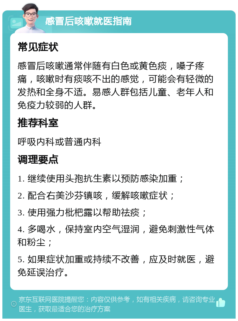 感冒后咳嗽就医指南 常见症状 感冒后咳嗽通常伴随有白色或黄色痰，嗓子疼痛，咳嗽时有痰咳不出的感觉，可能会有轻微的发热和全身不适。易感人群包括儿童、老年人和免疫力较弱的人群。 推荐科室 呼吸内科或普通内科 调理要点 1. 继续使用头孢抗生素以预防感染加重； 2. 配合右美沙芬镇咳，缓解咳嗽症状； 3. 使用强力枇杷露以帮助祛痰； 4. 多喝水，保持室内空气湿润，避免刺激性气体和粉尘； 5. 如果症状加重或持续不改善，应及时就医，避免延误治疗。