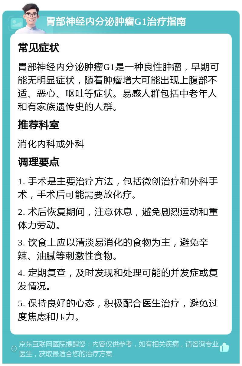 胃部神经内分泌肿瘤G1治疗指南 常见症状 胃部神经内分泌肿瘤G1是一种良性肿瘤，早期可能无明显症状，随着肿瘤增大可能出现上腹部不适、恶心、呕吐等症状。易感人群包括中老年人和有家族遗传史的人群。 推荐科室 消化内科或外科 调理要点 1. 手术是主要治疗方法，包括微创治疗和外科手术，手术后可能需要放化疗。 2. 术后恢复期间，注意休息，避免剧烈运动和重体力劳动。 3. 饮食上应以清淡易消化的食物为主，避免辛辣、油腻等刺激性食物。 4. 定期复查，及时发现和处理可能的并发症或复发情况。 5. 保持良好的心态，积极配合医生治疗，避免过度焦虑和压力。