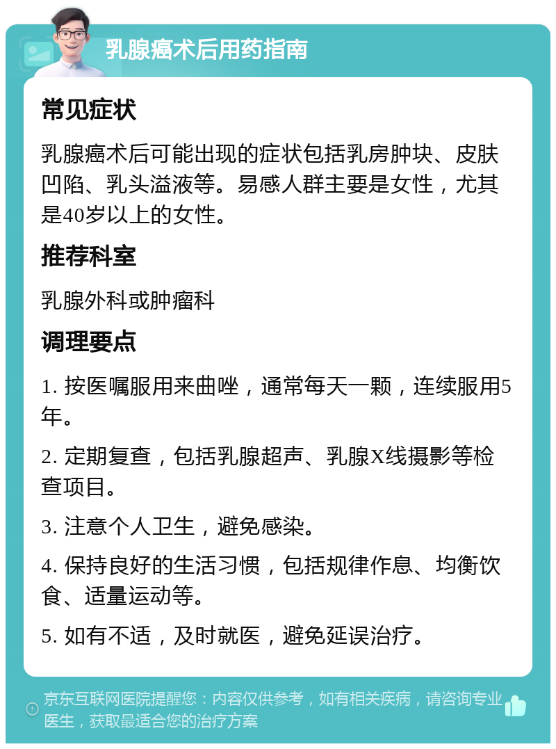 乳腺癌术后用药指南 常见症状 乳腺癌术后可能出现的症状包括乳房肿块、皮肤凹陷、乳头溢液等。易感人群主要是女性，尤其是40岁以上的女性。 推荐科室 乳腺外科或肿瘤科 调理要点 1. 按医嘱服用来曲唑，通常每天一颗，连续服用5年。 2. 定期复查，包括乳腺超声、乳腺X线摄影等检查项目。 3. 注意个人卫生，避免感染。 4. 保持良好的生活习惯，包括规律作息、均衡饮食、适量运动等。 5. 如有不适，及时就医，避免延误治疗。