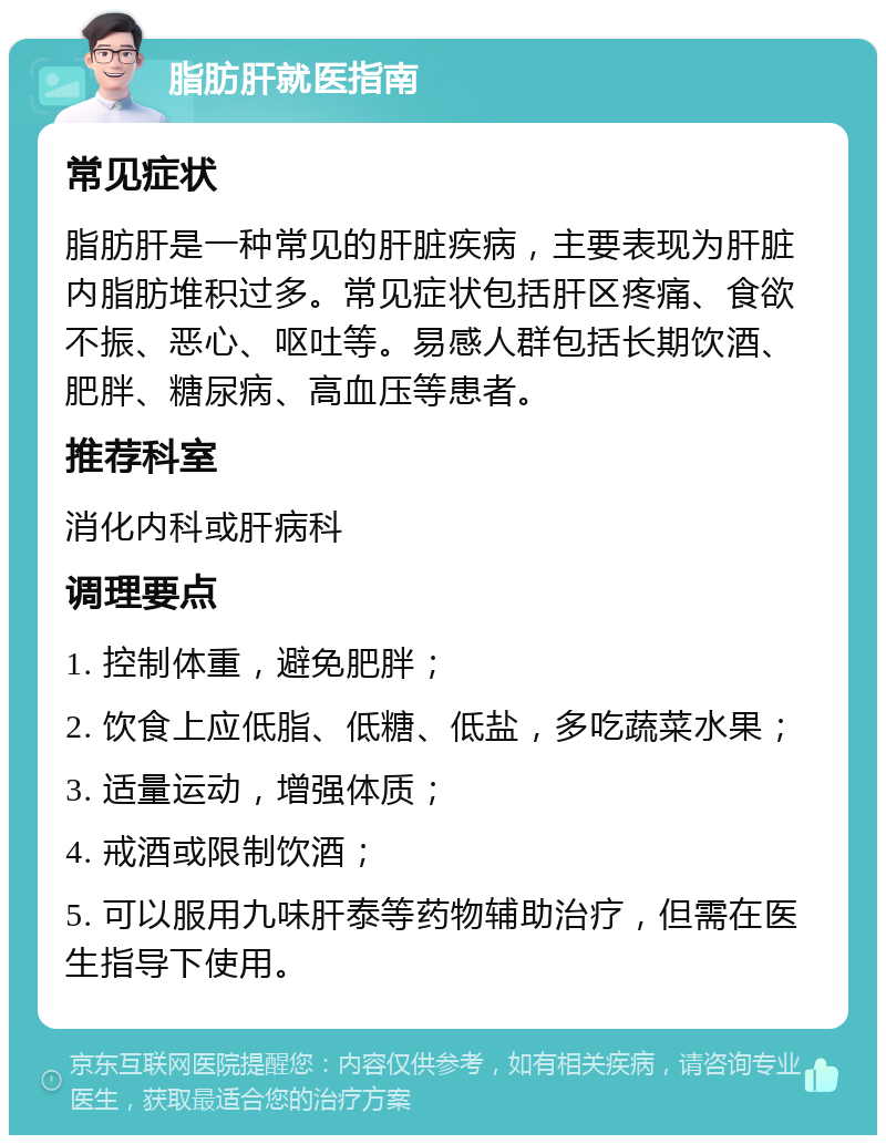 脂肪肝就医指南 常见症状 脂肪肝是一种常见的肝脏疾病，主要表现为肝脏内脂肪堆积过多。常见症状包括肝区疼痛、食欲不振、恶心、呕吐等。易感人群包括长期饮酒、肥胖、糖尿病、高血压等患者。 推荐科室 消化内科或肝病科 调理要点 1. 控制体重，避免肥胖； 2. 饮食上应低脂、低糖、低盐，多吃蔬菜水果； 3. 适量运动，增强体质； 4. 戒酒或限制饮酒； 5. 可以服用九味肝泰等药物辅助治疗，但需在医生指导下使用。