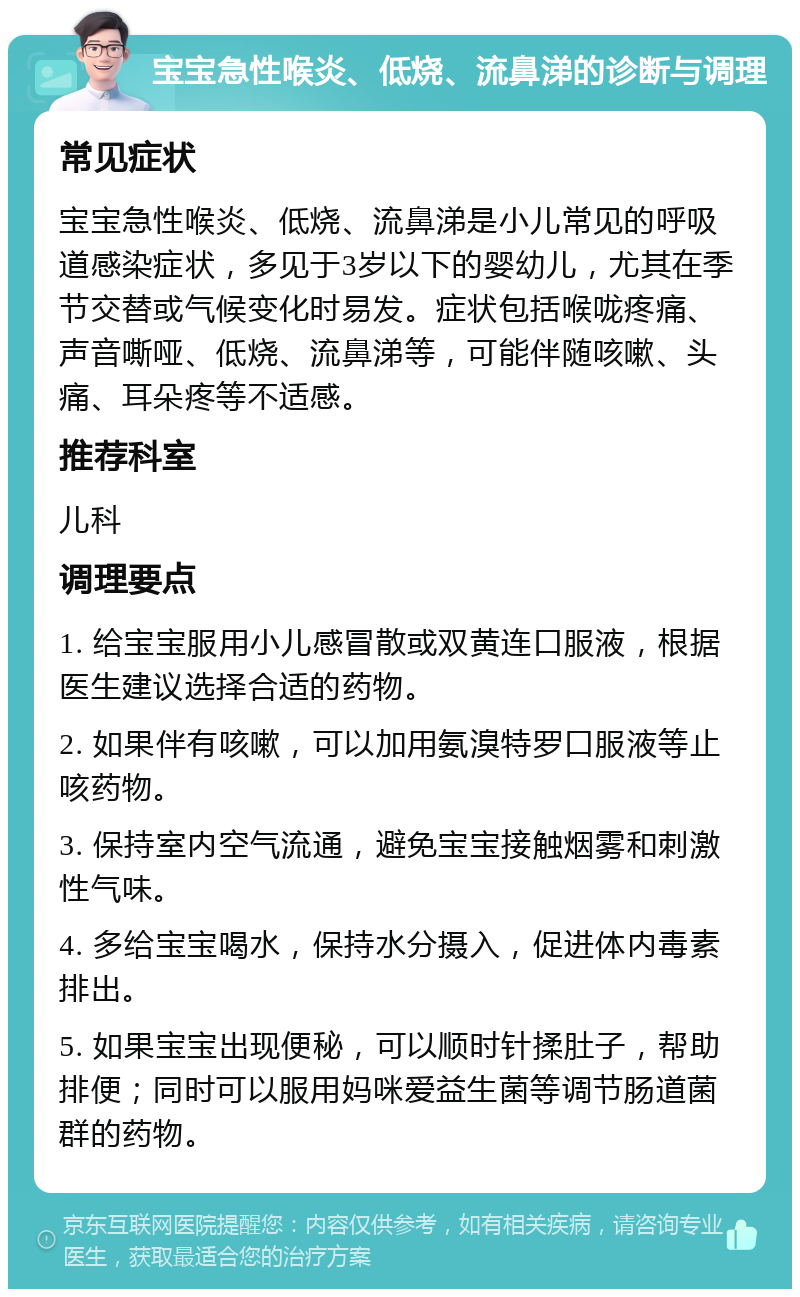 宝宝急性喉炎、低烧、流鼻涕的诊断与调理 常见症状 宝宝急性喉炎、低烧、流鼻涕是小儿常见的呼吸道感染症状，多见于3岁以下的婴幼儿，尤其在季节交替或气候变化时易发。症状包括喉咙疼痛、声音嘶哑、低烧、流鼻涕等，可能伴随咳嗽、头痛、耳朵疼等不适感。 推荐科室 儿科 调理要点 1. 给宝宝服用小儿感冒散或双黄连口服液，根据医生建议选择合适的药物。 2. 如果伴有咳嗽，可以加用氨溴特罗口服液等止咳药物。 3. 保持室内空气流通，避免宝宝接触烟雾和刺激性气味。 4. 多给宝宝喝水，保持水分摄入，促进体内毒素排出。 5. 如果宝宝出现便秘，可以顺时针揉肚子，帮助排便；同时可以服用妈咪爱益生菌等调节肠道菌群的药物。