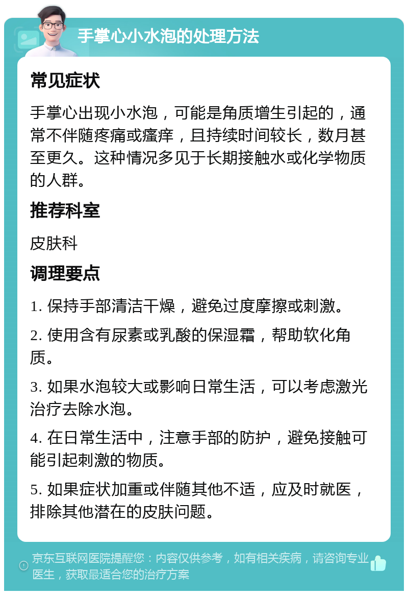 手掌心小水泡的处理方法 常见症状 手掌心出现小水泡，可能是角质增生引起的，通常不伴随疼痛或瘙痒，且持续时间较长，数月甚至更久。这种情况多见于长期接触水或化学物质的人群。 推荐科室 皮肤科 调理要点 1. 保持手部清洁干燥，避免过度摩擦或刺激。 2. 使用含有尿素或乳酸的保湿霜，帮助软化角质。 3. 如果水泡较大或影响日常生活，可以考虑激光治疗去除水泡。 4. 在日常生活中，注意手部的防护，避免接触可能引起刺激的物质。 5. 如果症状加重或伴随其他不适，应及时就医，排除其他潜在的皮肤问题。