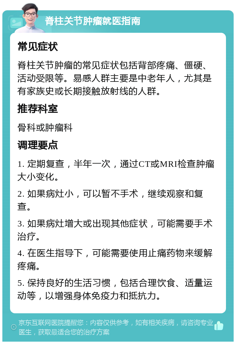 脊柱关节肿瘤就医指南 常见症状 脊柱关节肿瘤的常见症状包括背部疼痛、僵硬、活动受限等。易感人群主要是中老年人，尤其是有家族史或长期接触放射线的人群。 推荐科室 骨科或肿瘤科 调理要点 1. 定期复查，半年一次，通过CT或MRI检查肿瘤大小变化。 2. 如果病灶小，可以暂不手术，继续观察和复查。 3. 如果病灶增大或出现其他症状，可能需要手术治疗。 4. 在医生指导下，可能需要使用止痛药物来缓解疼痛。 5. 保持良好的生活习惯，包括合理饮食、适量运动等，以增强身体免疫力和抵抗力。