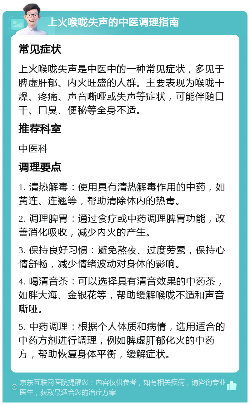 上火喉咙失声的中医调理指南 常见症状 上火喉咙失声是中医中的一种常见症状，多见于脾虚肝郁、内火旺盛的人群。主要表现为喉咙干燥、疼痛、声音嘶哑或失声等症状，可能伴随口干、口臭、便秘等全身不适。 推荐科室 中医科 调理要点 1. 清热解毒：使用具有清热解毒作用的中药，如黄连、连翘等，帮助清除体内的热毒。 2. 调理脾胃：通过食疗或中药调理脾胃功能，改善消化吸收，减少内火的产生。 3. 保持良好习惯：避免熬夜、过度劳累，保持心情舒畅，减少情绪波动对身体的影响。 4. 喝清音茶：可以选择具有清音效果的中药茶，如胖大海、金银花等，帮助缓解喉咙不适和声音嘶哑。 5. 中药调理：根据个人体质和病情，选用适合的中药方剂进行调理，例如脾虚肝郁化火的中药方，帮助恢复身体平衡，缓解症状。