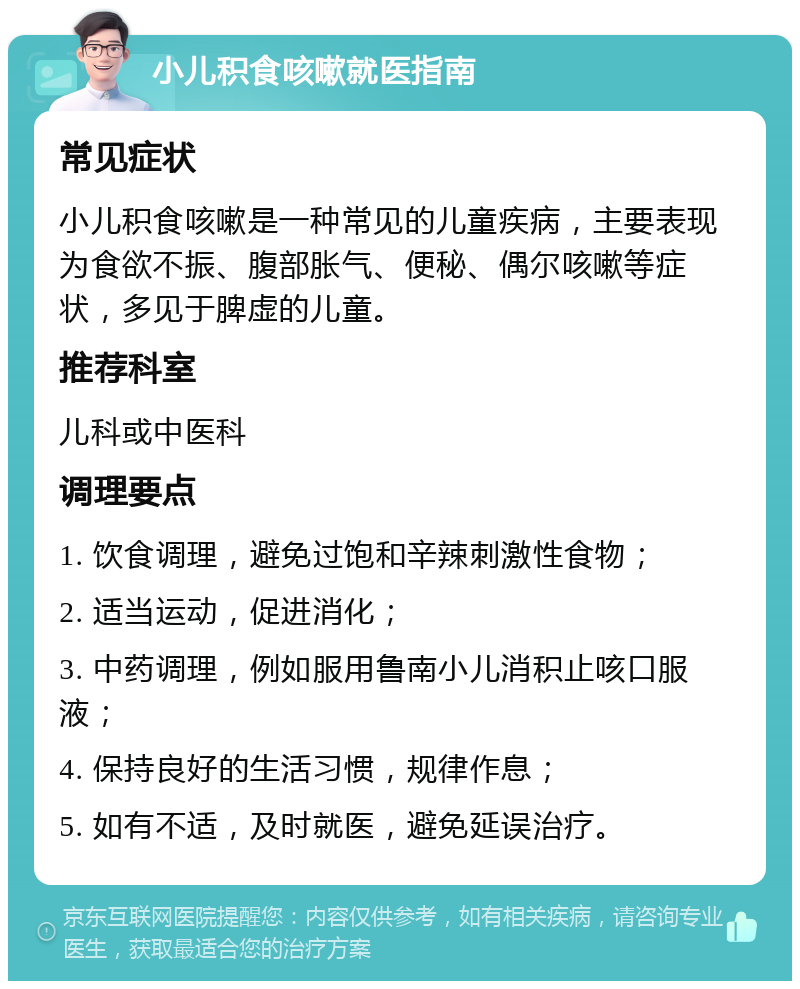 小儿积食咳嗽就医指南 常见症状 小儿积食咳嗽是一种常见的儿童疾病，主要表现为食欲不振、腹部胀气、便秘、偶尔咳嗽等症状，多见于脾虚的儿童。 推荐科室 儿科或中医科 调理要点 1. 饮食调理，避免过饱和辛辣刺激性食物； 2. 适当运动，促进消化； 3. 中药调理，例如服用鲁南小儿消积止咳口服液； 4. 保持良好的生活习惯，规律作息； 5. 如有不适，及时就医，避免延误治疗。