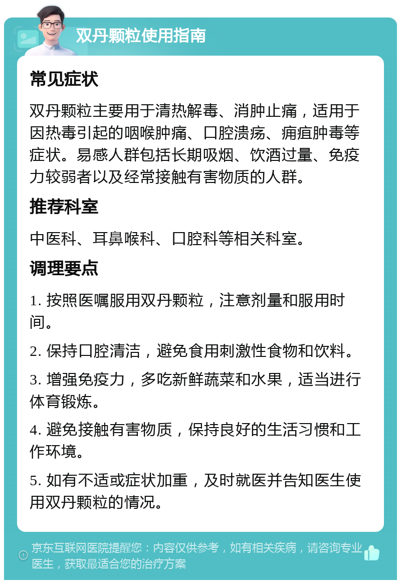 双丹颗粒使用指南 常见症状 双丹颗粒主要用于清热解毒、消肿止痛，适用于因热毒引起的咽喉肿痛、口腔溃疡、痈疽肿毒等症状。易感人群包括长期吸烟、饮酒过量、免疫力较弱者以及经常接触有害物质的人群。 推荐科室 中医科、耳鼻喉科、口腔科等相关科室。 调理要点 1. 按照医嘱服用双丹颗粒，注意剂量和服用时间。 2. 保持口腔清洁，避免食用刺激性食物和饮料。 3. 增强免疫力，多吃新鲜蔬菜和水果，适当进行体育锻炼。 4. 避免接触有害物质，保持良好的生活习惯和工作环境。 5. 如有不适或症状加重，及时就医并告知医生使用双丹颗粒的情况。