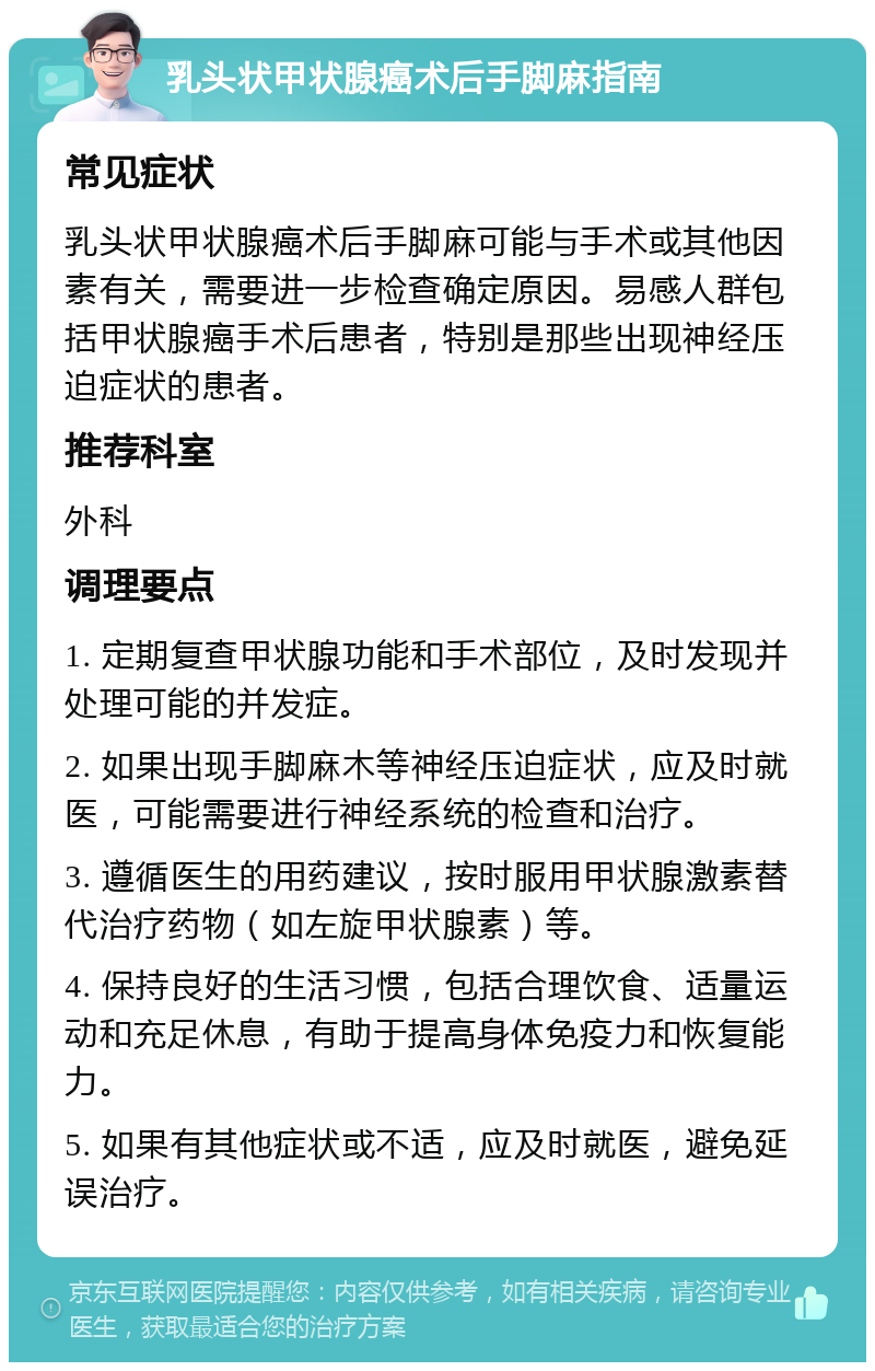 乳头状甲状腺癌术后手脚麻指南 常见症状 乳头状甲状腺癌术后手脚麻可能与手术或其他因素有关，需要进一步检查确定原因。易感人群包括甲状腺癌手术后患者，特别是那些出现神经压迫症状的患者。 推荐科室 外科 调理要点 1. 定期复查甲状腺功能和手术部位，及时发现并处理可能的并发症。 2. 如果出现手脚麻木等神经压迫症状，应及时就医，可能需要进行神经系统的检查和治疗。 3. 遵循医生的用药建议，按时服用甲状腺激素替代治疗药物（如左旋甲状腺素）等。 4. 保持良好的生活习惯，包括合理饮食、适量运动和充足休息，有助于提高身体免疫力和恢复能力。 5. 如果有其他症状或不适，应及时就医，避免延误治疗。