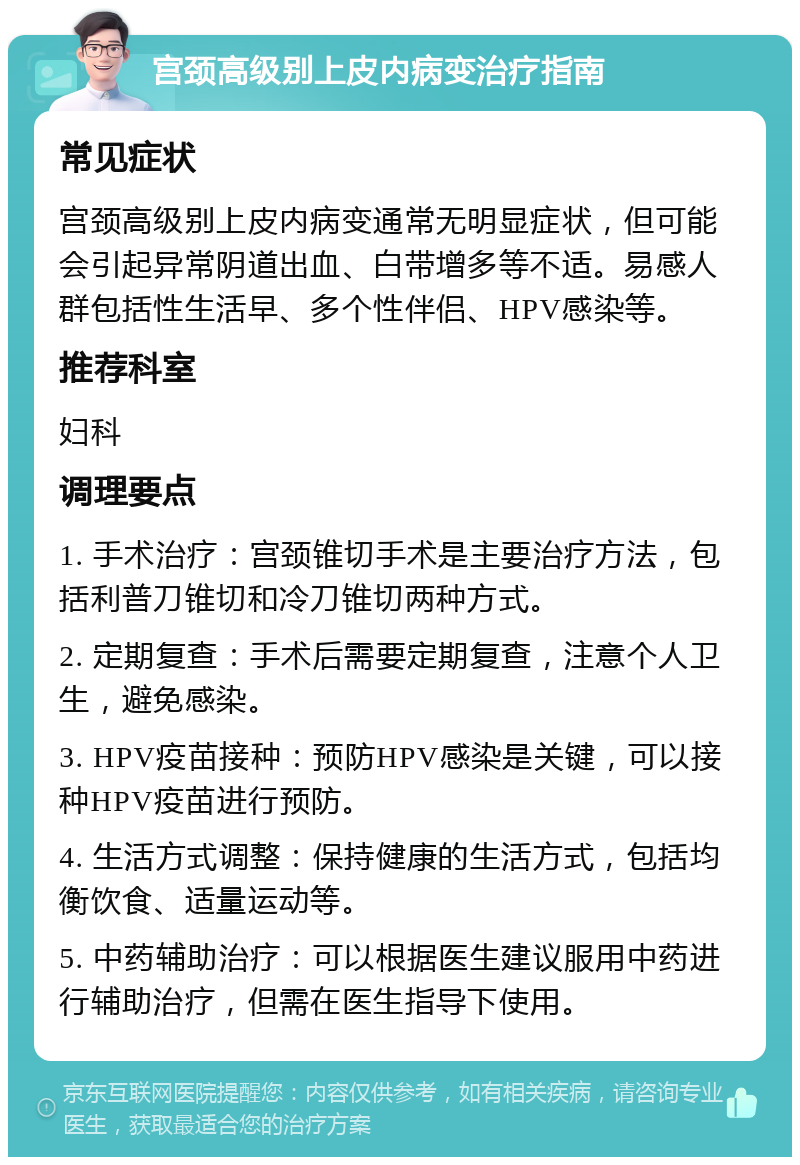 宫颈高级别上皮内病变治疗指南 常见症状 宫颈高级别上皮内病变通常无明显症状，但可能会引起异常阴道出血、白带增多等不适。易感人群包括性生活早、多个性伴侣、HPV感染等。 推荐科室 妇科 调理要点 1. 手术治疗：宫颈锥切手术是主要治疗方法，包括利普刀锥切和冷刀锥切两种方式。 2. 定期复查：手术后需要定期复查，注意个人卫生，避免感染。 3. HPV疫苗接种：预防HPV感染是关键，可以接种HPV疫苗进行预防。 4. 生活方式调整：保持健康的生活方式，包括均衡饮食、适量运动等。 5. 中药辅助治疗：可以根据医生建议服用中药进行辅助治疗，但需在医生指导下使用。