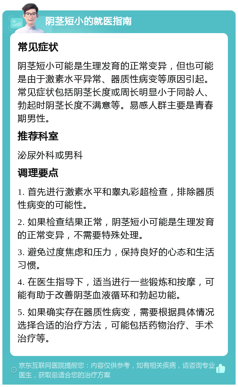 阴茎短小的就医指南 常见症状 阴茎短小可能是生理发育的正常变异，但也可能是由于激素水平异常、器质性病变等原因引起。常见症状包括阴茎长度或周长明显小于同龄人、勃起时阴茎长度不满意等。易感人群主要是青春期男性。 推荐科室 泌尿外科或男科 调理要点 1. 首先进行激素水平和睾丸彩超检查，排除器质性病变的可能性。 2. 如果检查结果正常，阴茎短小可能是生理发育的正常变异，不需要特殊处理。 3. 避免过度焦虑和压力，保持良好的心态和生活习惯。 4. 在医生指导下，适当进行一些锻炼和按摩，可能有助于改善阴茎血液循环和勃起功能。 5. 如果确实存在器质性病变，需要根据具体情况选择合适的治疗方法，可能包括药物治疗、手术治疗等。