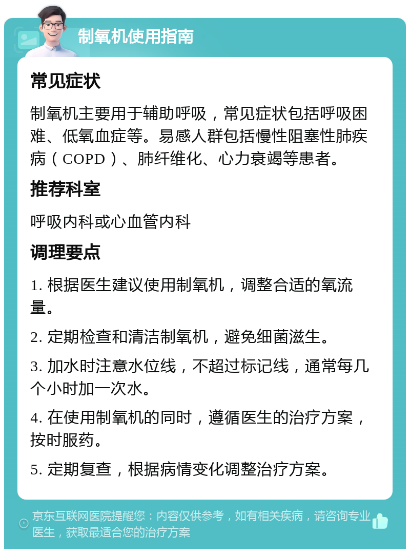 制氧机使用指南 常见症状 制氧机主要用于辅助呼吸，常见症状包括呼吸困难、低氧血症等。易感人群包括慢性阻塞性肺疾病（COPD）、肺纤维化、心力衰竭等患者。 推荐科室 呼吸内科或心血管内科 调理要点 1. 根据医生建议使用制氧机，调整合适的氧流量。 2. 定期检查和清洁制氧机，避免细菌滋生。 3. 加水时注意水位线，不超过标记线，通常每几个小时加一次水。 4. 在使用制氧机的同时，遵循医生的治疗方案，按时服药。 5. 定期复查，根据病情变化调整治疗方案。