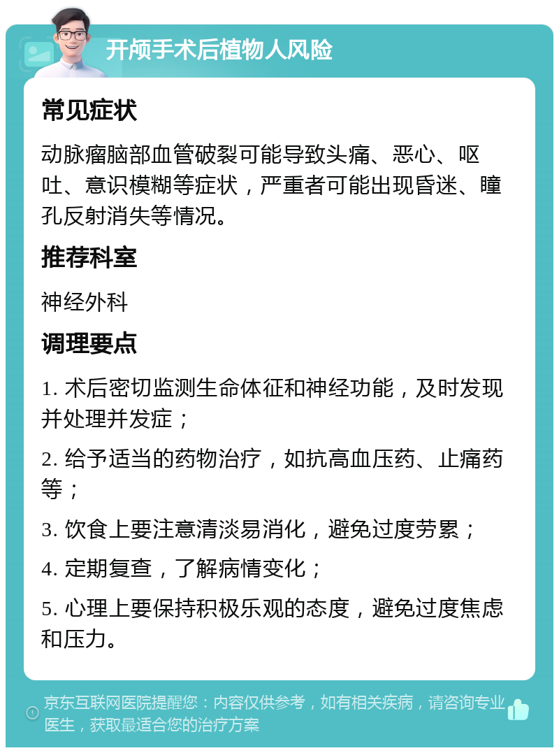 开颅手术后植物人风险 常见症状 动脉瘤脑部血管破裂可能导致头痛、恶心、呕吐、意识模糊等症状，严重者可能出现昏迷、瞳孔反射消失等情况。 推荐科室 神经外科 调理要点 1. 术后密切监测生命体征和神经功能，及时发现并处理并发症； 2. 给予适当的药物治疗，如抗高血压药、止痛药等； 3. 饮食上要注意清淡易消化，避免过度劳累； 4. 定期复查，了解病情变化； 5. 心理上要保持积极乐观的态度，避免过度焦虑和压力。