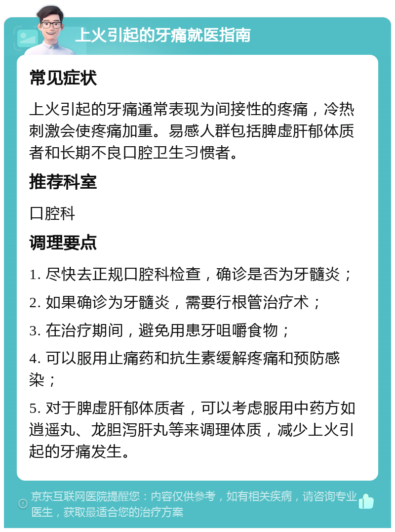 上火引起的牙痛就医指南 常见症状 上火引起的牙痛通常表现为间接性的疼痛，冷热刺激会使疼痛加重。易感人群包括脾虚肝郁体质者和长期不良口腔卫生习惯者。 推荐科室 口腔科 调理要点 1. 尽快去正规口腔科检查，确诊是否为牙髓炎； 2. 如果确诊为牙髓炎，需要行根管治疗术； 3. 在治疗期间，避免用患牙咀嚼食物； 4. 可以服用止痛药和抗生素缓解疼痛和预防感染； 5. 对于脾虚肝郁体质者，可以考虑服用中药方如逍遥丸、龙胆泻肝丸等来调理体质，减少上火引起的牙痛发生。