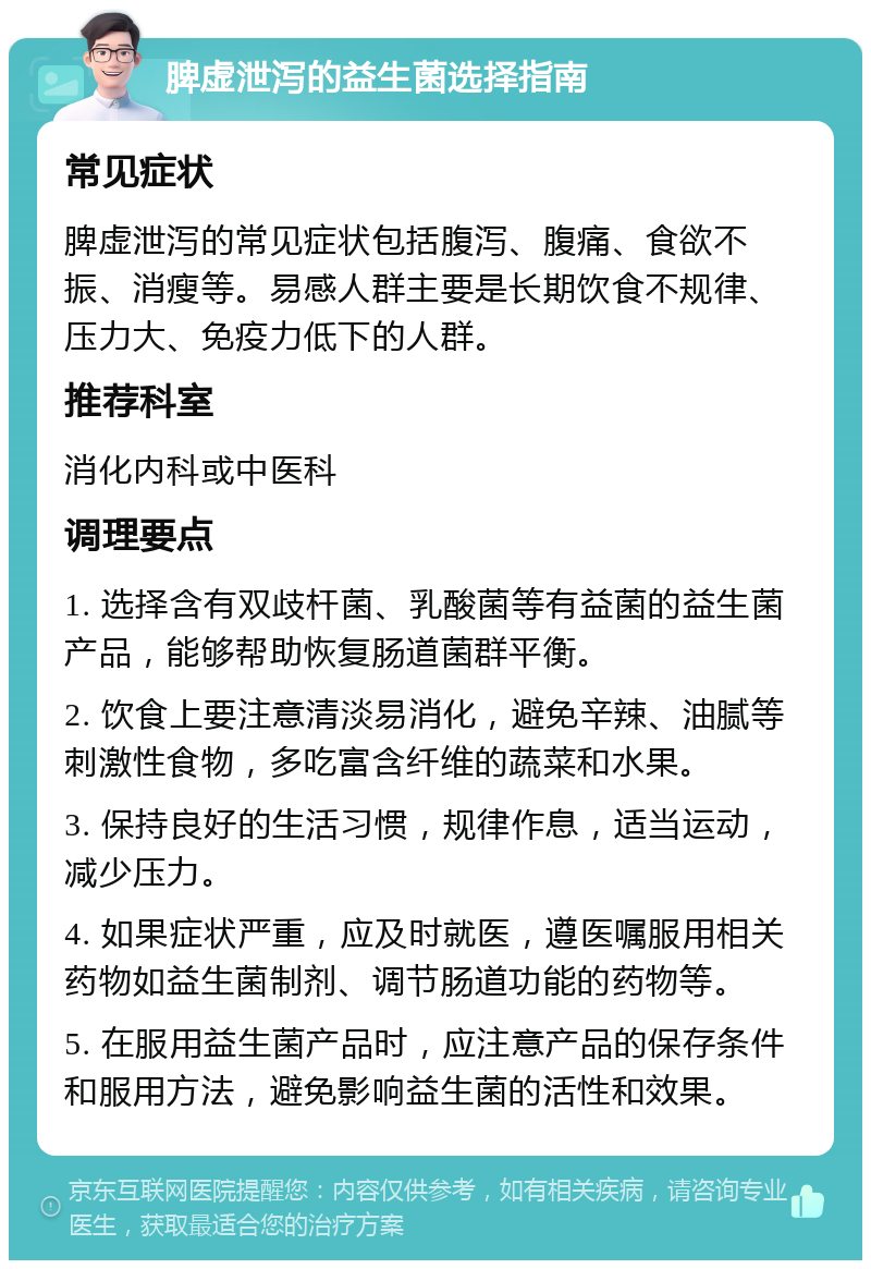 脾虚泄泻的益生菌选择指南 常见症状 脾虚泄泻的常见症状包括腹泻、腹痛、食欲不振、消瘦等。易感人群主要是长期饮食不规律、压力大、免疫力低下的人群。 推荐科室 消化内科或中医科 调理要点 1. 选择含有双歧杆菌、乳酸菌等有益菌的益生菌产品，能够帮助恢复肠道菌群平衡。 2. 饮食上要注意清淡易消化，避免辛辣、油腻等刺激性食物，多吃富含纤维的蔬菜和水果。 3. 保持良好的生活习惯，规律作息，适当运动，减少压力。 4. 如果症状严重，应及时就医，遵医嘱服用相关药物如益生菌制剂、调节肠道功能的药物等。 5. 在服用益生菌产品时，应注意产品的保存条件和服用方法，避免影响益生菌的活性和效果。