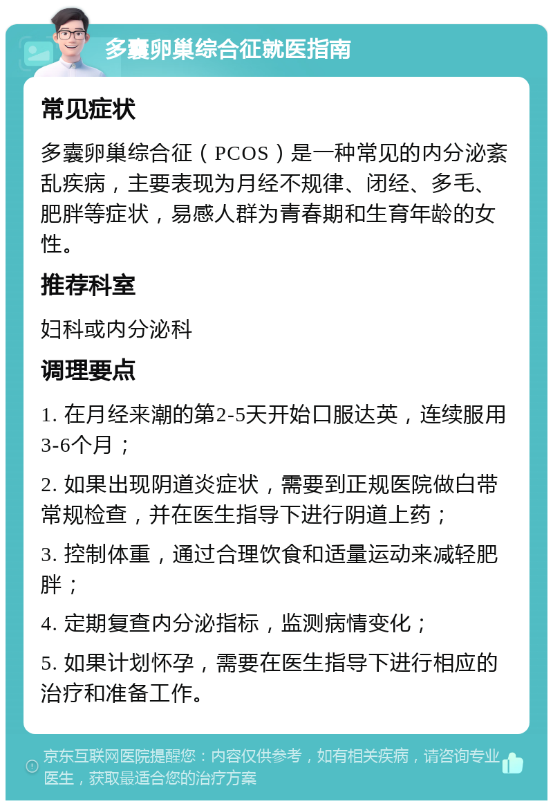 多囊卵巢综合征就医指南 常见症状 多囊卵巢综合征（PCOS）是一种常见的内分泌紊乱疾病，主要表现为月经不规律、闭经、多毛、肥胖等症状，易感人群为青春期和生育年龄的女性。 推荐科室 妇科或内分泌科 调理要点 1. 在月经来潮的第2-5天开始口服达英，连续服用3-6个月； 2. 如果出现阴道炎症状，需要到正规医院做白带常规检查，并在医生指导下进行阴道上药； 3. 控制体重，通过合理饮食和适量运动来减轻肥胖； 4. 定期复查内分泌指标，监测病情变化； 5. 如果计划怀孕，需要在医生指导下进行相应的治疗和准备工作。