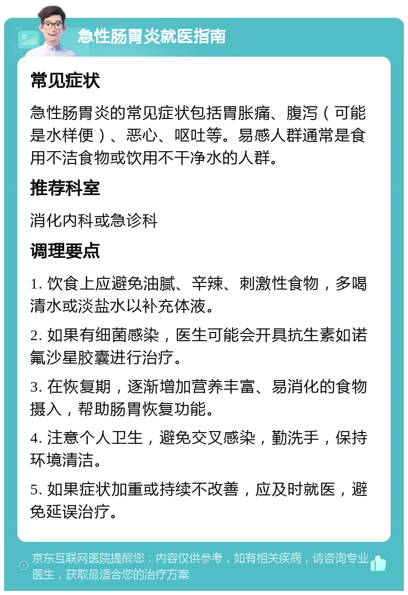 急性肠胃炎就医指南 常见症状 急性肠胃炎的常见症状包括胃胀痛、腹泻（可能是水样便）、恶心、呕吐等。易感人群通常是食用不洁食物或饮用不干净水的人群。 推荐科室 消化内科或急诊科 调理要点 1. 饮食上应避免油腻、辛辣、刺激性食物，多喝清水或淡盐水以补充体液。 2. 如果有细菌感染，医生可能会开具抗生素如诺氟沙星胶囊进行治疗。 3. 在恢复期，逐渐增加营养丰富、易消化的食物摄入，帮助肠胃恢复功能。 4. 注意个人卫生，避免交叉感染，勤洗手，保持环境清洁。 5. 如果症状加重或持续不改善，应及时就医，避免延误治疗。