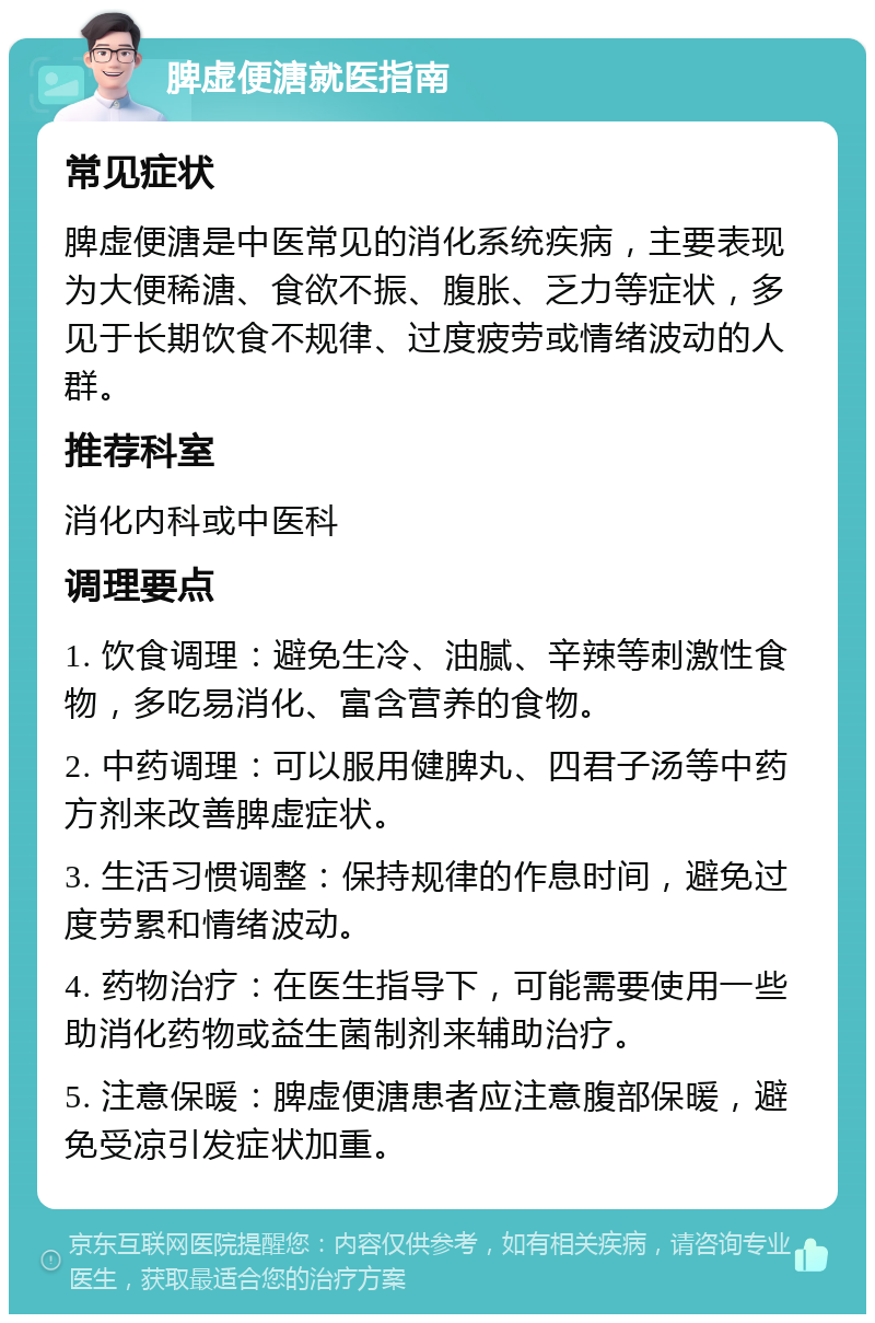 脾虚便溏就医指南 常见症状 脾虚便溏是中医常见的消化系统疾病，主要表现为大便稀溏、食欲不振、腹胀、乏力等症状，多见于长期饮食不规律、过度疲劳或情绪波动的人群。 推荐科室 消化内科或中医科 调理要点 1. 饮食调理：避免生冷、油腻、辛辣等刺激性食物，多吃易消化、富含营养的食物。 2. 中药调理：可以服用健脾丸、四君子汤等中药方剂来改善脾虚症状。 3. 生活习惯调整：保持规律的作息时间，避免过度劳累和情绪波动。 4. 药物治疗：在医生指导下，可能需要使用一些助消化药物或益生菌制剂来辅助治疗。 5. 注意保暖：脾虚便溏患者应注意腹部保暖，避免受凉引发症状加重。