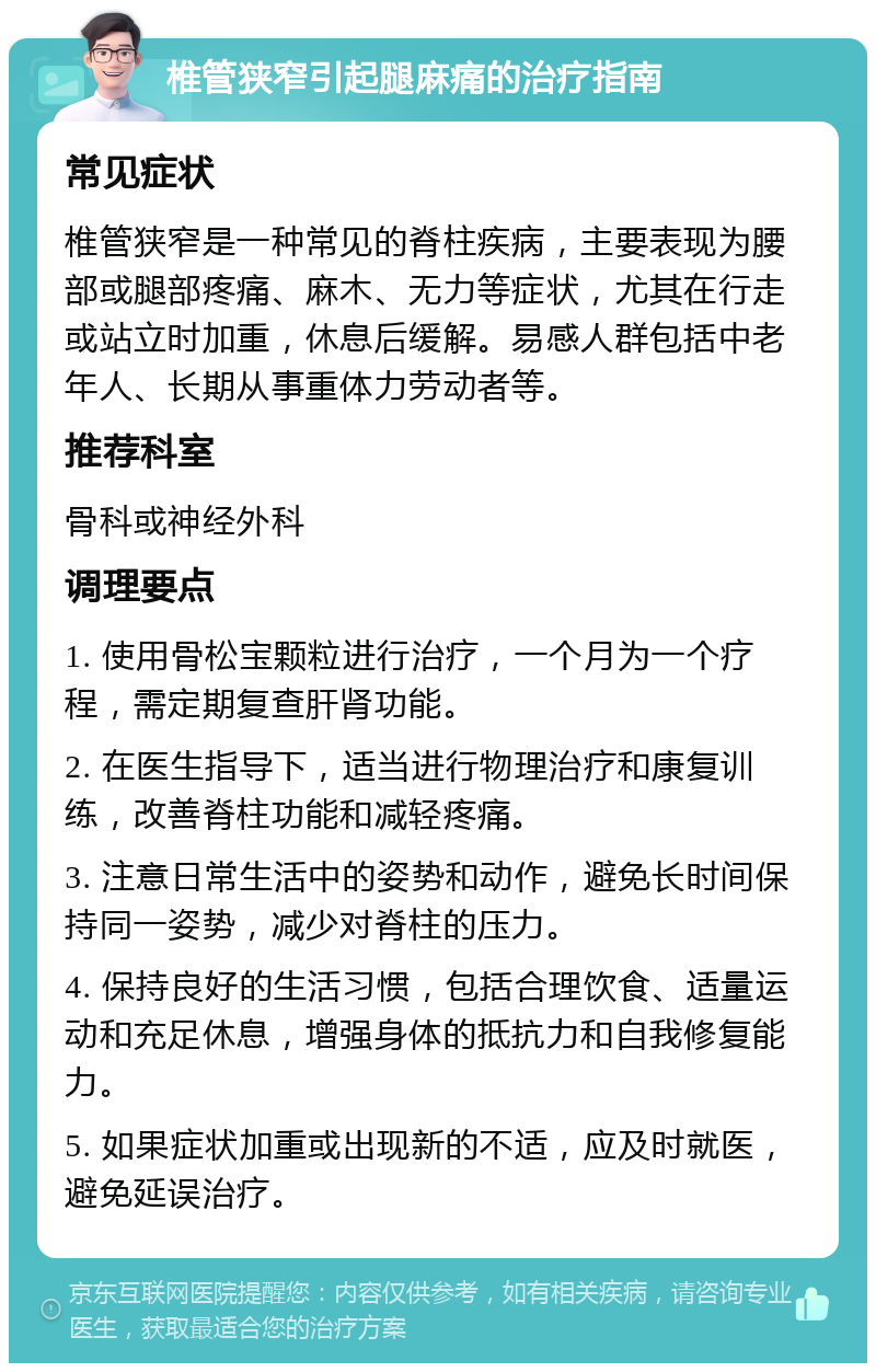 椎管狭窄引起腿麻痛的治疗指南 常见症状 椎管狭窄是一种常见的脊柱疾病，主要表现为腰部或腿部疼痛、麻木、无力等症状，尤其在行走或站立时加重，休息后缓解。易感人群包括中老年人、长期从事重体力劳动者等。 推荐科室 骨科或神经外科 调理要点 1. 使用骨松宝颗粒进行治疗，一个月为一个疗程，需定期复查肝肾功能。 2. 在医生指导下，适当进行物理治疗和康复训练，改善脊柱功能和减轻疼痛。 3. 注意日常生活中的姿势和动作，避免长时间保持同一姿势，减少对脊柱的压力。 4. 保持良好的生活习惯，包括合理饮食、适量运动和充足休息，增强身体的抵抗力和自我修复能力。 5. 如果症状加重或出现新的不适，应及时就医，避免延误治疗。