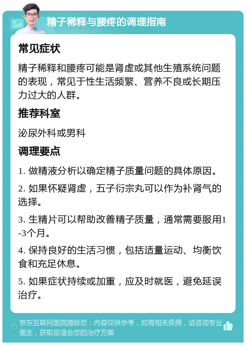 精子稀释与腰疼的调理指南 常见症状 精子稀释和腰疼可能是肾虚或其他生殖系统问题的表现，常见于性生活频繁、营养不良或长期压力过大的人群。 推荐科室 泌尿外科或男科 调理要点 1. 做精液分析以确定精子质量问题的具体原因。 2. 如果怀疑肾虚，五子衍宗丸可以作为补肾气的选择。 3. 生精片可以帮助改善精子质量，通常需要服用1-3个月。 4. 保持良好的生活习惯，包括适量运动、均衡饮食和充足休息。 5. 如果症状持续或加重，应及时就医，避免延误治疗。