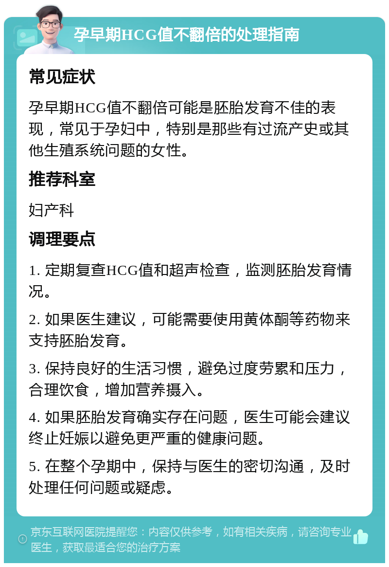 孕早期HCG值不翻倍的处理指南 常见症状 孕早期HCG值不翻倍可能是胚胎发育不佳的表现，常见于孕妇中，特别是那些有过流产史或其他生殖系统问题的女性。 推荐科室 妇产科 调理要点 1. 定期复查HCG值和超声检查，监测胚胎发育情况。 2. 如果医生建议，可能需要使用黄体酮等药物来支持胚胎发育。 3. 保持良好的生活习惯，避免过度劳累和压力，合理饮食，增加营养摄入。 4. 如果胚胎发育确实存在问题，医生可能会建议终止妊娠以避免更严重的健康问题。 5. 在整个孕期中，保持与医生的密切沟通，及时处理任何问题或疑虑。