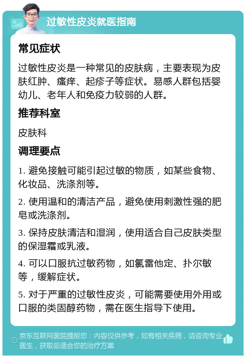 过敏性皮炎就医指南 常见症状 过敏性皮炎是一种常见的皮肤病，主要表现为皮肤红肿、瘙痒、起疹子等症状。易感人群包括婴幼儿、老年人和免疫力较弱的人群。 推荐科室 皮肤科 调理要点 1. 避免接触可能引起过敏的物质，如某些食物、化妆品、洗涤剂等。 2. 使用温和的清洁产品，避免使用刺激性强的肥皂或洗涤剂。 3. 保持皮肤清洁和湿润，使用适合自己皮肤类型的保湿霜或乳液。 4. 可以口服抗过敏药物，如氯雷他定、扑尔敏等，缓解症状。 5. 对于严重的过敏性皮炎，可能需要使用外用或口服的类固醇药物，需在医生指导下使用。