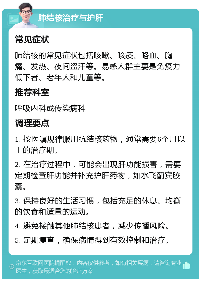 肺结核治疗与护肝 常见症状 肺结核的常见症状包括咳嗽、咳痰、咯血、胸痛、发热、夜间盗汗等。易感人群主要是免疫力低下者、老年人和儿童等。 推荐科室 呼吸内科或传染病科 调理要点 1. 按医嘱规律服用抗结核药物，通常需要6个月以上的治疗期。 2. 在治疗过程中，可能会出现肝功能损害，需要定期检查肝功能并补充护肝药物，如水飞蓟宾胶囊。 3. 保持良好的生活习惯，包括充足的休息、均衡的饮食和适量的运动。 4. 避免接触其他肺结核患者，减少传播风险。 5. 定期复查，确保病情得到有效控制和治疗。