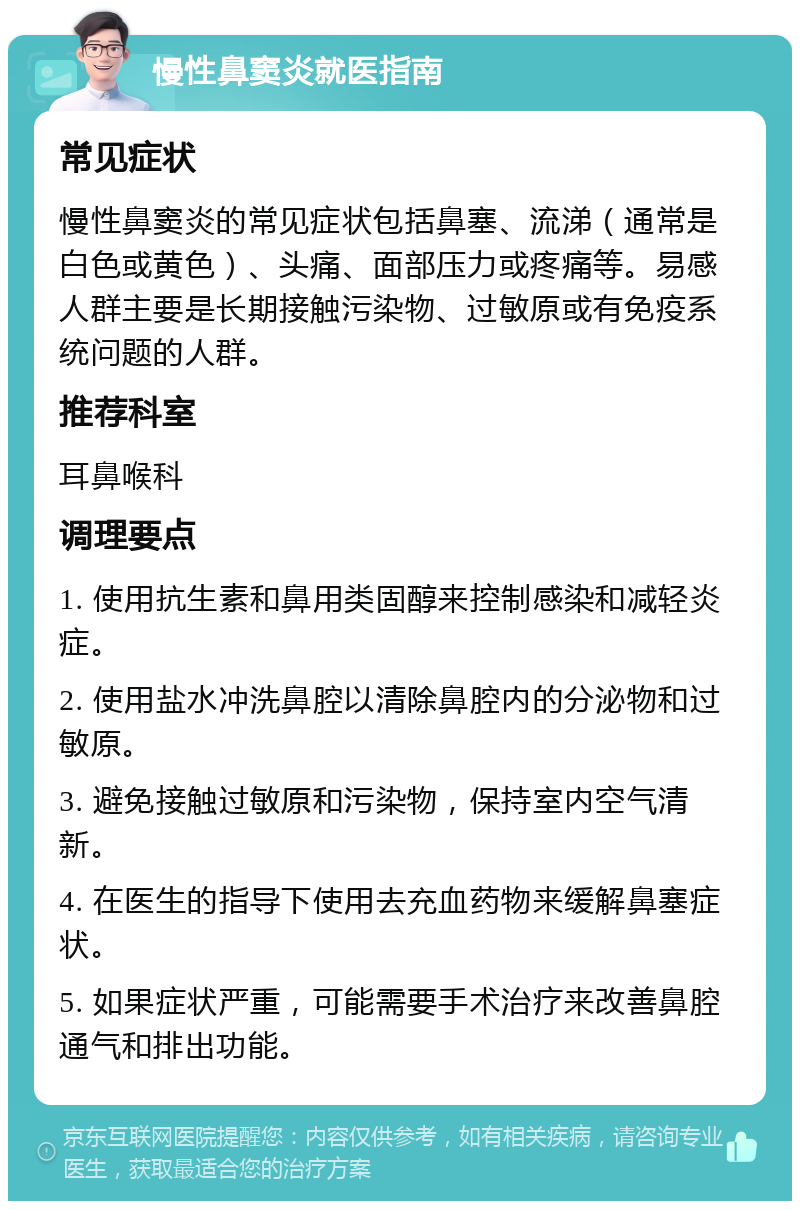 慢性鼻窦炎就医指南 常见症状 慢性鼻窦炎的常见症状包括鼻塞、流涕（通常是白色或黄色）、头痛、面部压力或疼痛等。易感人群主要是长期接触污染物、过敏原或有免疫系统问题的人群。 推荐科室 耳鼻喉科 调理要点 1. 使用抗生素和鼻用类固醇来控制感染和减轻炎症。 2. 使用盐水冲洗鼻腔以清除鼻腔内的分泌物和过敏原。 3. 避免接触过敏原和污染物，保持室内空气清新。 4. 在医生的指导下使用去充血药物来缓解鼻塞症状。 5. 如果症状严重，可能需要手术治疗来改善鼻腔通气和排出功能。