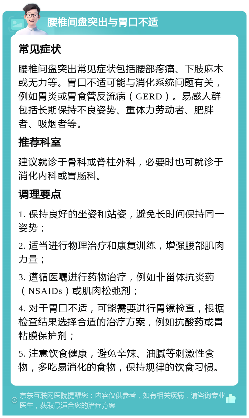 腰椎间盘突出与胃口不适 常见症状 腰椎间盘突出常见症状包括腰部疼痛、下肢麻木或无力等。胃口不适可能与消化系统问题有关，例如胃炎或胃食管反流病（GERD）。易感人群包括长期保持不良姿势、重体力劳动者、肥胖者、吸烟者等。 推荐科室 建议就诊于骨科或脊柱外科，必要时也可就诊于消化内科或胃肠科。 调理要点 1. 保持良好的坐姿和站姿，避免长时间保持同一姿势； 2. 适当进行物理治疗和康复训练，增强腰部肌肉力量； 3. 遵循医嘱进行药物治疗，例如非甾体抗炎药（NSAIDs）或肌肉松弛剂； 4. 对于胃口不适，可能需要进行胃镜检查，根据检查结果选择合适的治疗方案，例如抗酸药或胃粘膜保护剂； 5. 注意饮食健康，避免辛辣、油腻等刺激性食物，多吃易消化的食物，保持规律的饮食习惯。