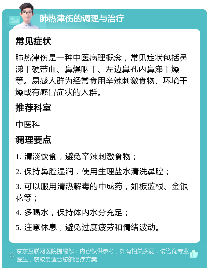 肺热津伤的调理与治疗 常见症状 肺热津伤是一种中医病理概念，常见症状包括鼻涕干硬带血、鼻燥咽干、左边鼻孔内鼻涕干燥等。易感人群为经常食用辛辣刺激食物、环境干燥或有感冒症状的人群。 推荐科室 中医科 调理要点 1. 清淡饮食，避免辛辣刺激食物； 2. 保持鼻腔湿润，使用生理盐水清洗鼻腔； 3. 可以服用清热解毒的中成药，如板蓝根、金银花等； 4. 多喝水，保持体内水分充足； 5. 注意休息，避免过度疲劳和情绪波动。