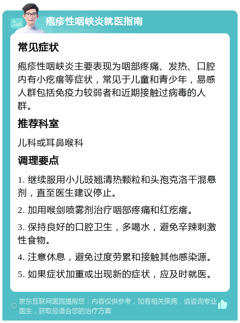 疱疹性咽峡炎就医指南 常见症状 疱疹性咽峡炎主要表现为咽部疼痛、发热、口腔内有小疙瘩等症状，常见于儿童和青少年，易感人群包括免疫力较弱者和近期接触过病毒的人群。 推荐科室 儿科或耳鼻喉科 调理要点 1. 继续服用小儿豉翘清热颗粒和头孢克洛干混悬剂，直至医生建议停止。 2. 加用喉剑喷雾剂治疗咽部疼痛和红疙瘩。 3. 保持良好的口腔卫生，多喝水，避免辛辣刺激性食物。 4. 注意休息，避免过度劳累和接触其他感染源。 5. 如果症状加重或出现新的症状，应及时就医。