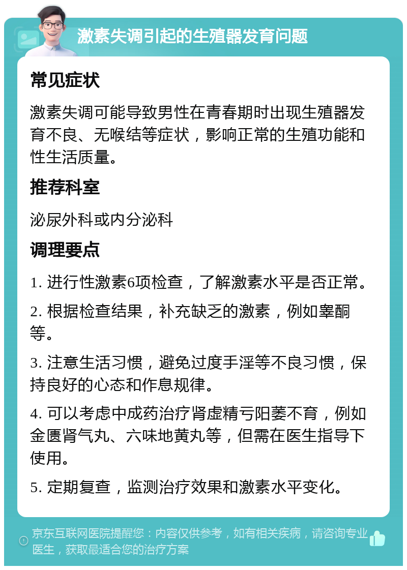 激素失调引起的生殖器发育问题 常见症状 激素失调可能导致男性在青春期时出现生殖器发育不良、无喉结等症状，影响正常的生殖功能和性生活质量。 推荐科室 泌尿外科或内分泌科 调理要点 1. 进行性激素6项检查，了解激素水平是否正常。 2. 根据检查结果，补充缺乏的激素，例如睾酮等。 3. 注意生活习惯，避免过度手淫等不良习惯，保持良好的心态和作息规律。 4. 可以考虑中成药治疗肾虚精亏阳萎不育，例如金匮肾气丸、六味地黄丸等，但需在医生指导下使用。 5. 定期复查，监测治疗效果和激素水平变化。