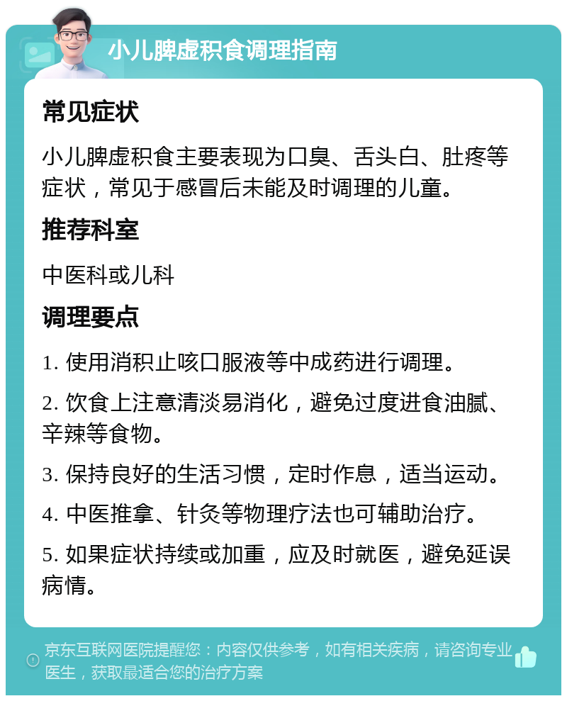 小儿脾虚积食调理指南 常见症状 小儿脾虚积食主要表现为口臭、舌头白、肚疼等症状，常见于感冒后未能及时调理的儿童。 推荐科室 中医科或儿科 调理要点 1. 使用消积止咳口服液等中成药进行调理。 2. 饮食上注意清淡易消化，避免过度进食油腻、辛辣等食物。 3. 保持良好的生活习惯，定时作息，适当运动。 4. 中医推拿、针灸等物理疗法也可辅助治疗。 5. 如果症状持续或加重，应及时就医，避免延误病情。