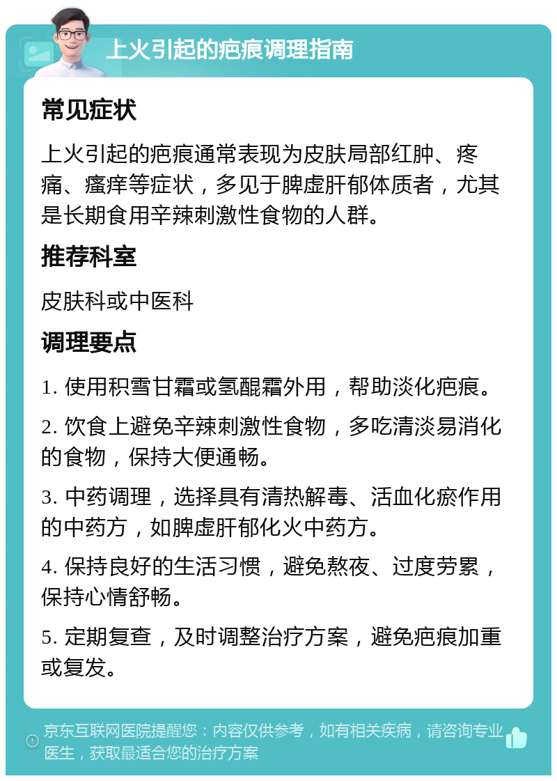 上火引起的疤痕调理指南 常见症状 上火引起的疤痕通常表现为皮肤局部红肿、疼痛、瘙痒等症状，多见于脾虚肝郁体质者，尤其是长期食用辛辣刺激性食物的人群。 推荐科室 皮肤科或中医科 调理要点 1. 使用积雪甘霜或氢醌霜外用，帮助淡化疤痕。 2. 饮食上避免辛辣刺激性食物，多吃清淡易消化的食物，保持大便通畅。 3. 中药调理，选择具有清热解毒、活血化瘀作用的中药方，如脾虚肝郁化火中药方。 4. 保持良好的生活习惯，避免熬夜、过度劳累，保持心情舒畅。 5. 定期复查，及时调整治疗方案，避免疤痕加重或复发。