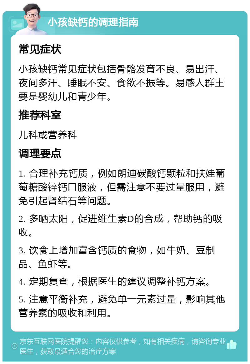 小孩缺钙的调理指南 常见症状 小孩缺钙常见症状包括骨骼发育不良、易出汗、夜间多汗、睡眠不安、食欲不振等。易感人群主要是婴幼儿和青少年。 推荐科室 儿科或营养科 调理要点 1. 合理补充钙质，例如朗迪碳酸钙颗粒和扶娃葡萄糖酸锌钙口服液，但需注意不要过量服用，避免引起肾结石等问题。 2. 多晒太阳，促进维生素D的合成，帮助钙的吸收。 3. 饮食上增加富含钙质的食物，如牛奶、豆制品、鱼虾等。 4. 定期复查，根据医生的建议调整补钙方案。 5. 注意平衡补充，避免单一元素过量，影响其他营养素的吸收和利用。