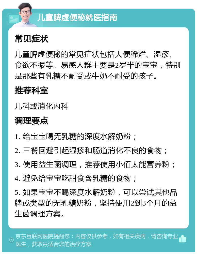 儿童脾虚便秘就医指南 常见症状 儿童脾虚便秘的常见症状包括大便稀烂、湿疹、食欲不振等。易感人群主要是2岁半的宝宝，特别是那些有乳糖不耐受或牛奶不耐受的孩子。 推荐科室 儿科或消化内科 调理要点 1. 给宝宝喝无乳糖的深度水解奶粉； 2. 三餐回避引起湿疹和肠道消化不良的食物； 3. 使用益生菌调理，推荐使用小佰太能营养粉； 4. 避免给宝宝吃甜食含乳糖的食物； 5. 如果宝宝不喝深度水解奶粉，可以尝试其他品牌或类型的无乳糖奶粉，坚持使用2到3个月的益生菌调理方案。