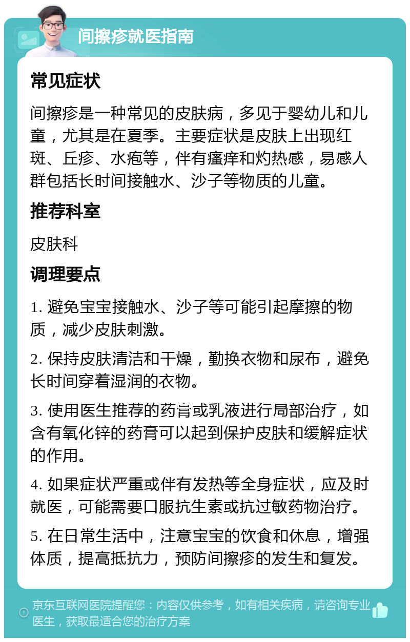 间擦疹就医指南 常见症状 间擦疹是一种常见的皮肤病，多见于婴幼儿和儿童，尤其是在夏季。主要症状是皮肤上出现红斑、丘疹、水疱等，伴有瘙痒和灼热感，易感人群包括长时间接触水、沙子等物质的儿童。 推荐科室 皮肤科 调理要点 1. 避免宝宝接触水、沙子等可能引起摩擦的物质，减少皮肤刺激。 2. 保持皮肤清洁和干燥，勤换衣物和尿布，避免长时间穿着湿润的衣物。 3. 使用医生推荐的药膏或乳液进行局部治疗，如含有氧化锌的药膏可以起到保护皮肤和缓解症状的作用。 4. 如果症状严重或伴有发热等全身症状，应及时就医，可能需要口服抗生素或抗过敏药物治疗。 5. 在日常生活中，注意宝宝的饮食和休息，增强体质，提高抵抗力，预防间擦疹的发生和复发。