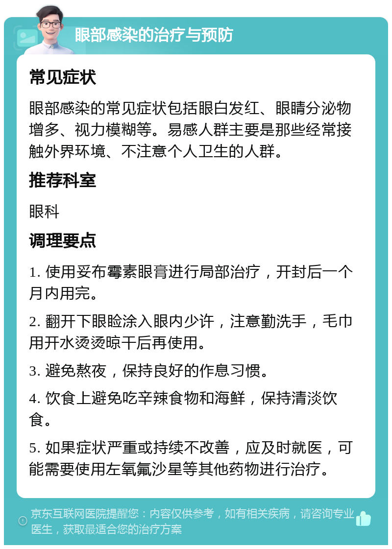 眼部感染的治疗与预防 常见症状 眼部感染的常见症状包括眼白发红、眼睛分泌物增多、视力模糊等。易感人群主要是那些经常接触外界环境、不注意个人卫生的人群。 推荐科室 眼科 调理要点 1. 使用妥布霉素眼膏进行局部治疗，开封后一个月内用完。 2. 翻开下眼睑涂入眼内少许，注意勤洗手，毛巾用开水烫烫晾干后再使用。 3. 避免熬夜，保持良好的作息习惯。 4. 饮食上避免吃辛辣食物和海鲜，保持清淡饮食。 5. 如果症状严重或持续不改善，应及时就医，可能需要使用左氧氟沙星等其他药物进行治疗。