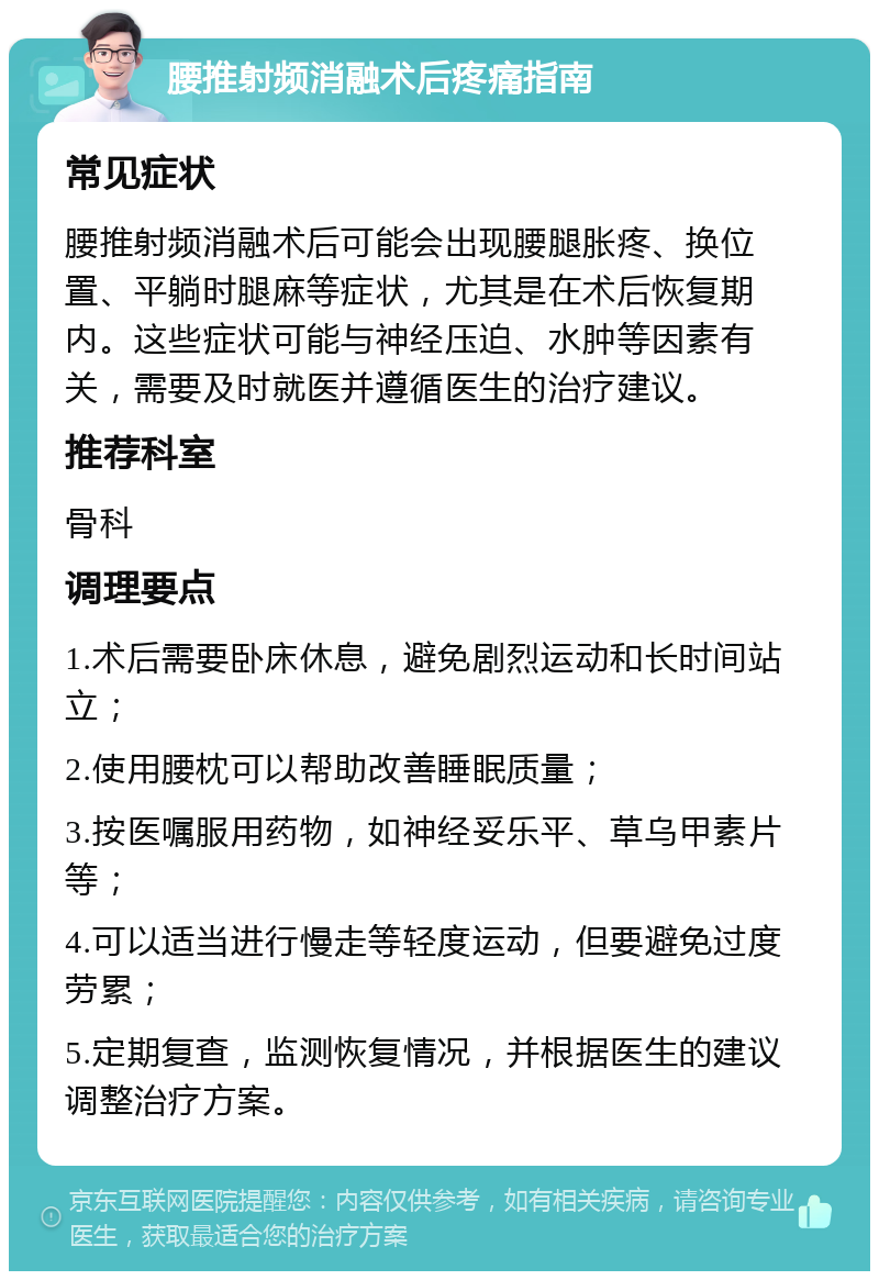 腰推射频消融术后疼痛指南 常见症状 腰推射频消融术后可能会出现腰腿胀疼、换位置、平躺时腿麻等症状，尤其是在术后恢复期内。这些症状可能与神经压迫、水肿等因素有关，需要及时就医并遵循医生的治疗建议。 推荐科室 骨科 调理要点 1.术后需要卧床休息，避免剧烈运动和长时间站立； 2.使用腰枕可以帮助改善睡眠质量； 3.按医嘱服用药物，如神经妥乐平、草乌甲素片等； 4.可以适当进行慢走等轻度运动，但要避免过度劳累； 5.定期复查，监测恢复情况，并根据医生的建议调整治疗方案。