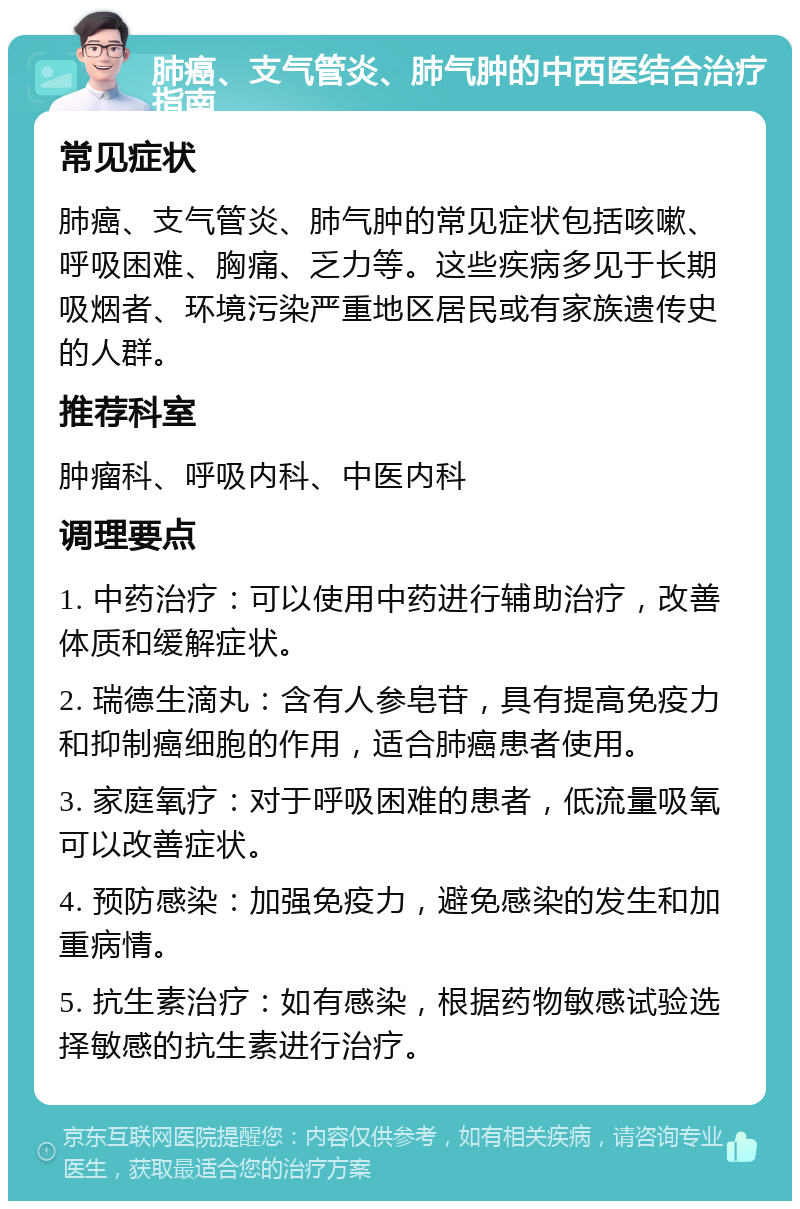 肺癌、支气管炎、肺气肿的中西医结合治疗指南 常见症状 肺癌、支气管炎、肺气肿的常见症状包括咳嗽、呼吸困难、胸痛、乏力等。这些疾病多见于长期吸烟者、环境污染严重地区居民或有家族遗传史的人群。 推荐科室 肿瘤科、呼吸内科、中医内科 调理要点 1. 中药治疗：可以使用中药进行辅助治疗，改善体质和缓解症状。 2. 瑞德生滴丸：含有人参皂苷，具有提高免疫力和抑制癌细胞的作用，适合肺癌患者使用。 3. 家庭氧疗：对于呼吸困难的患者，低流量吸氧可以改善症状。 4. 预防感染：加强免疫力，避免感染的发生和加重病情。 5. 抗生素治疗：如有感染，根据药物敏感试验选择敏感的抗生素进行治疗。