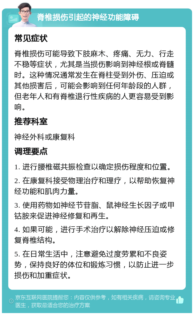 脊椎损伤引起的神经功能障碍 常见症状 脊椎损伤可能导致下肢麻木、疼痛、无力、行走不稳等症状，尤其是当损伤影响到神经根或脊髓时。这种情况通常发生在脊柱受到外伤、压迫或其他损害后，可能会影响到任何年龄段的人群，但老年人和有脊椎退行性疾病的人更容易受到影响。 推荐科室 神经外科或康复科 调理要点 1. 进行腰椎磁共振检查以确定损伤程度和位置。 2. 在康复科接受物理治疗和理疗，以帮助恢复神经功能和肌肉力量。 3. 使用药物如神经节苷脂、鼠神经生长因子或甲钴胺来促进神经修复和再生。 4. 如果可能，进行手术治疗以解除神经压迫或修复脊椎结构。 5. 在日常生活中，注意避免过度劳累和不良姿势，保持良好的体位和锻炼习惯，以防止进一步损伤和加重症状。