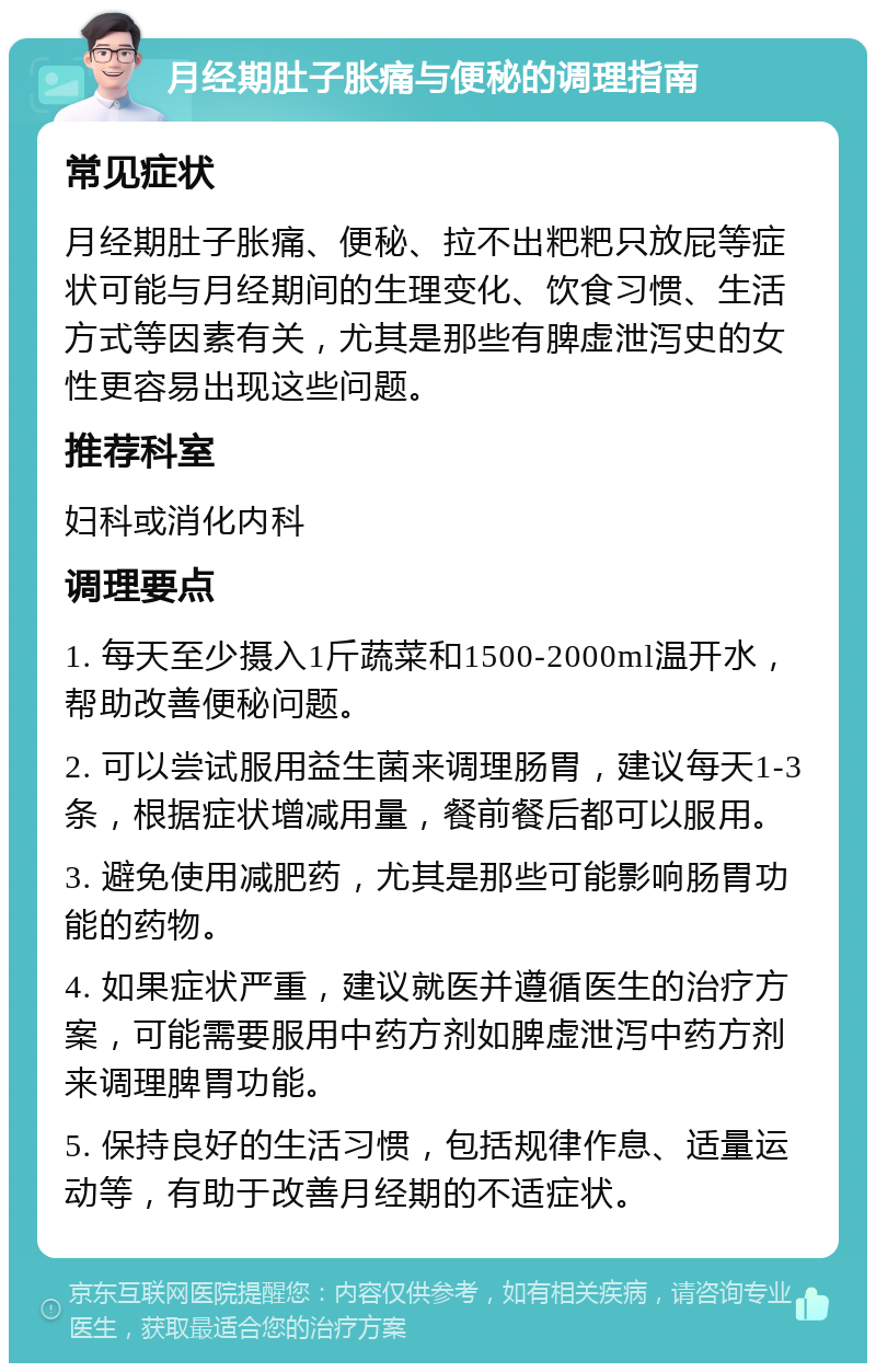 月经期肚子胀痛与便秘的调理指南 常见症状 月经期肚子胀痛、便秘、拉不出粑粑只放屁等症状可能与月经期间的生理变化、饮食习惯、生活方式等因素有关，尤其是那些有脾虚泄泻史的女性更容易出现这些问题。 推荐科室 妇科或消化内科 调理要点 1. 每天至少摄入1斤蔬菜和1500-2000ml温开水，帮助改善便秘问题。 2. 可以尝试服用益生菌来调理肠胃，建议每天1-3条，根据症状增减用量，餐前餐后都可以服用。 3. 避免使用减肥药，尤其是那些可能影响肠胃功能的药物。 4. 如果症状严重，建议就医并遵循医生的治疗方案，可能需要服用中药方剂如脾虚泄泻中药方剂来调理脾胃功能。 5. 保持良好的生活习惯，包括规律作息、适量运动等，有助于改善月经期的不适症状。