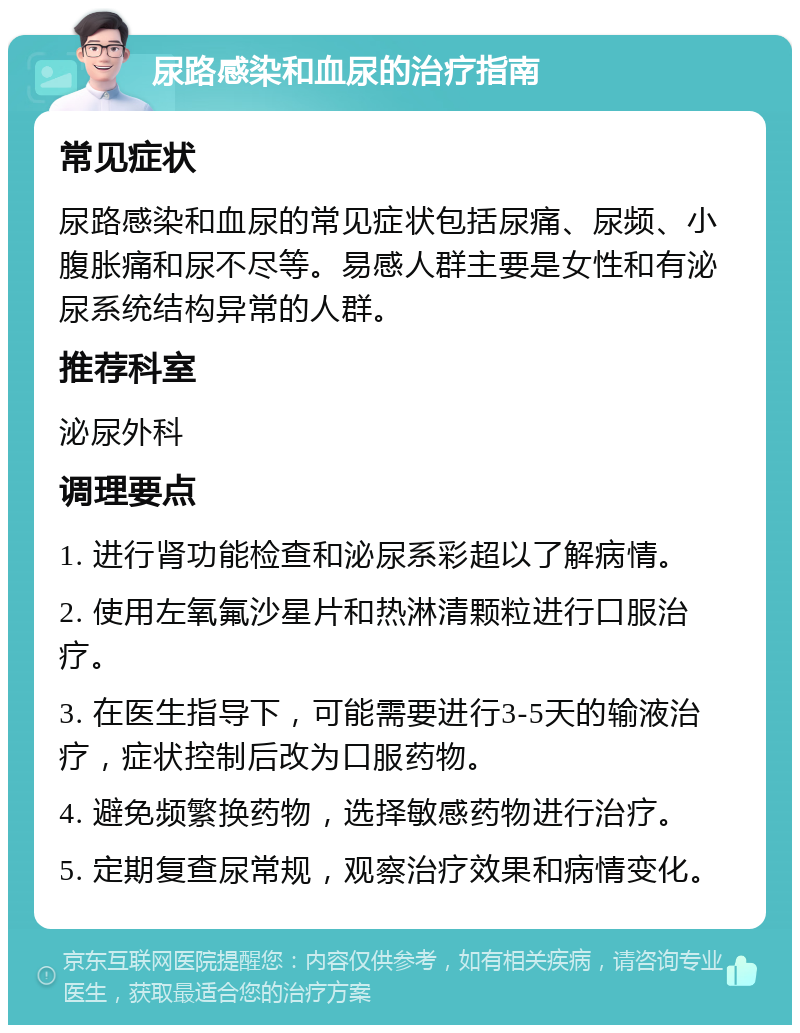 尿路感染和血尿的治疗指南 常见症状 尿路感染和血尿的常见症状包括尿痛、尿频、小腹胀痛和尿不尽等。易感人群主要是女性和有泌尿系统结构异常的人群。 推荐科室 泌尿外科 调理要点 1. 进行肾功能检查和泌尿系彩超以了解病情。 2. 使用左氧氟沙星片和热淋清颗粒进行口服治疗。 3. 在医生指导下，可能需要进行3-5天的输液治疗，症状控制后改为口服药物。 4. 避免频繁换药物，选择敏感药物进行治疗。 5. 定期复查尿常规，观察治疗效果和病情变化。