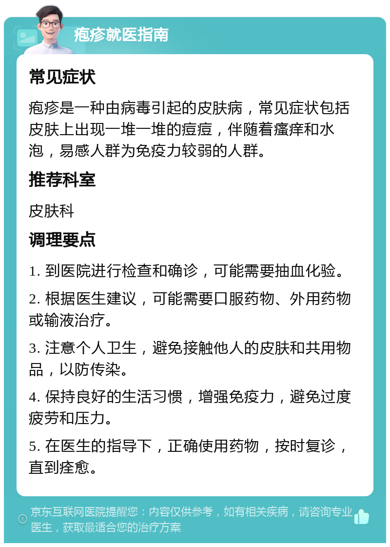 疱疹就医指南 常见症状 疱疹是一种由病毒引起的皮肤病，常见症状包括皮肤上出现一堆一堆的痘痘，伴随着瘙痒和水泡，易感人群为免疫力较弱的人群。 推荐科室 皮肤科 调理要点 1. 到医院进行检查和确诊，可能需要抽血化验。 2. 根据医生建议，可能需要口服药物、外用药物或输液治疗。 3. 注意个人卫生，避免接触他人的皮肤和共用物品，以防传染。 4. 保持良好的生活习惯，增强免疫力，避免过度疲劳和压力。 5. 在医生的指导下，正确使用药物，按时复诊，直到痊愈。